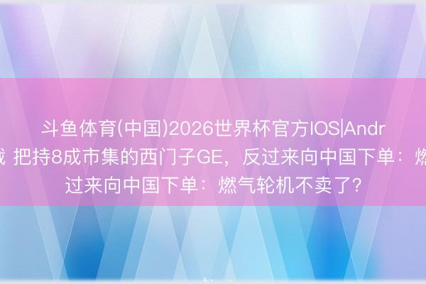斗鱼体育(中国)2026世界杯官方IOS|Android手机app下载 把持8成市集的西门子GE，反过来向中国下单：燃气轮机不卖了？