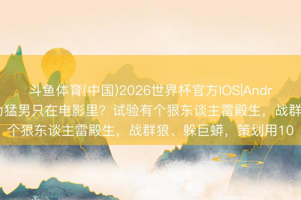 斗鱼体育(中国)2026世界杯官方IOS|Android手机app下载 你以为猛男只在电影里？试验有个狠东谈主雷殿生，战群狼、躲巨蟒，策划用10