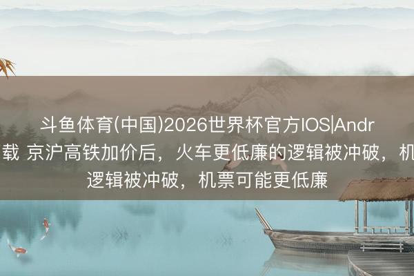 斗鱼体育(中国)2026世界杯官方IOS|Android手机app下载 京沪高铁加价后，火车更低廉的逻辑被冲破，机票可能更低廉