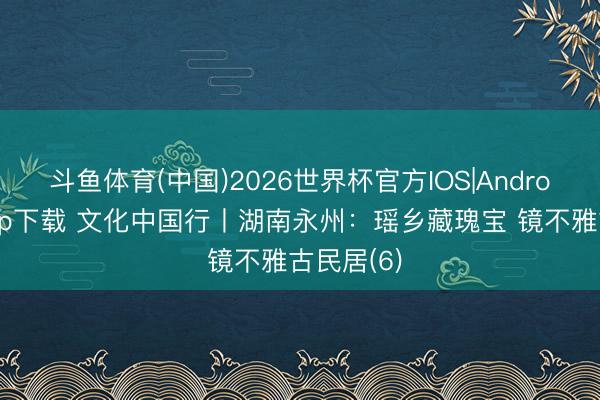 斗鱼体育(中国)2026世界杯官方IOS|Android手机app下载 文化中国行丨湖南永州：瑶乡藏瑰宝 镜不雅古民居(6)