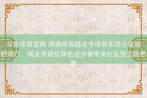 斗鱼体育官网 虎跳峡高路徒步线有东谈主在越野骑行，网友质疑给其他徒步者带来纷乱安全隐患