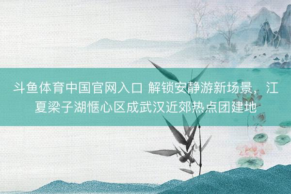 斗鱼体育中国官网入口 解锁安静游新场景，江夏梁子湖惬心区成武汉近郊热点团建地