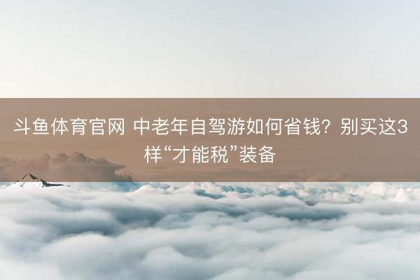 斗鱼体育官网 中老年自驾游如何省钱？别买这3样“才能税”装备