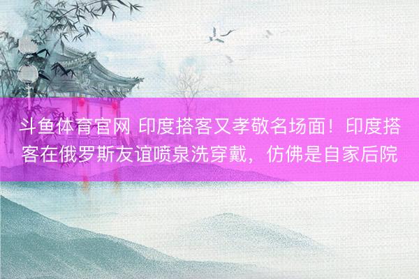 斗鱼体育官网 印度搭客又孝敬名场面！印度搭客在俄罗斯友谊喷泉洗穿戴，仿佛是自家后院