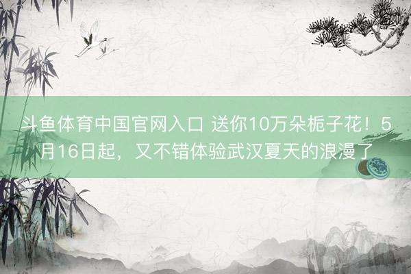 斗鱼体育中国官网入口 送你10万朵栀子花！5月16日起，又不错体验武汉夏天的浪漫了