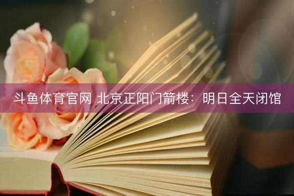 斗鱼体育官网 北京正阳门箭楼：明日全天闭馆