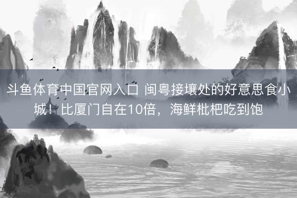 斗鱼体育中国官网入口 闽粤接壤处的好意思食小城！比厦门自在10倍，海鲜枇杷吃到饱