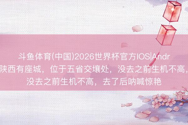 斗鱼体育(中国)2026世界杯官方IOS|Android手机app下载 陕西有座城，位于五省交壤处，没去之前生机不高，去了后呐喊惊艳