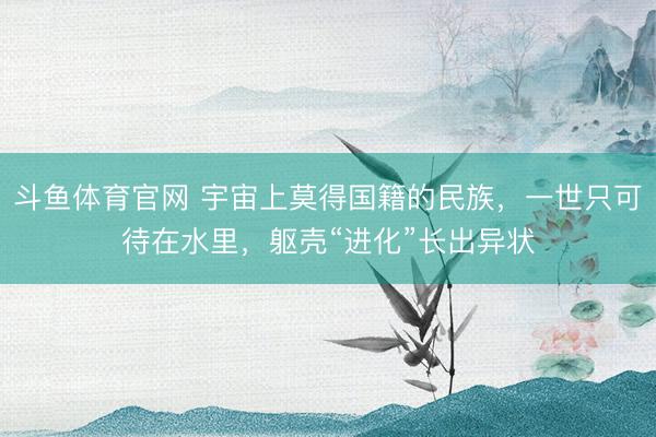 斗鱼体育官网 宇宙上莫得国籍的民族，一世只可待在水里，躯壳“进化”长出异状