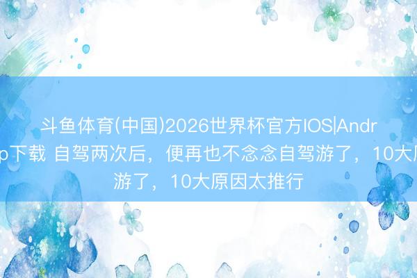 斗鱼体育(中国)2026世界杯官方IOS|Android手机app下载 自驾两次后，便再也不念念自驾游了，10大原因太推行