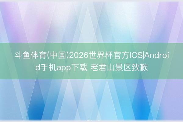 斗鱼体育(中国)2026世界杯官方IOS|Android手机app下载 老君山景区致歉