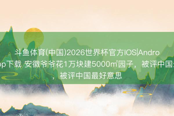 斗鱼体育(中国)2026世界杯官方IOS|Android手机app下载 安徽爷爷花1万块建5000㎡园子，被评中国最好意思