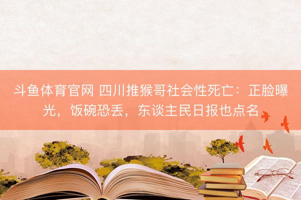 斗鱼体育官网 四川推猴哥社会性死亡：正脸曝光，饭碗恐丢，东谈主民日报也点名