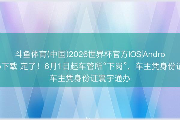 斗鱼体育(中国)2026世界杯官方IOS|Android手机app下载 定了！6月1日起车管所“下岗”，车主凭身份证寰宇通办