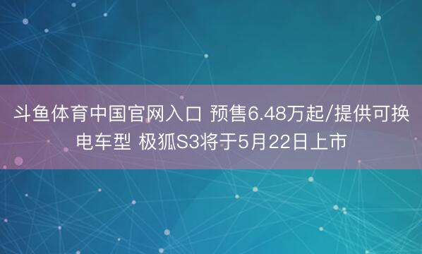 斗鱼体育中国官网入口 预售6.48万起/提供可换电车型 极狐S3将于5月22日上市