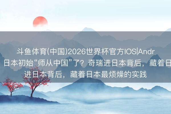 斗鱼体育(中国)2026世界杯官方IOS|Android手机app下载 日本初始“师从中国”了？奇瑞进日本背后，藏着日本最烦燥的实践