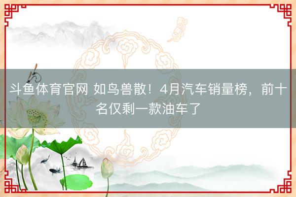 斗鱼体育官网 如鸟兽散！4月汽车销量榜，前十名仅剩一款油车了