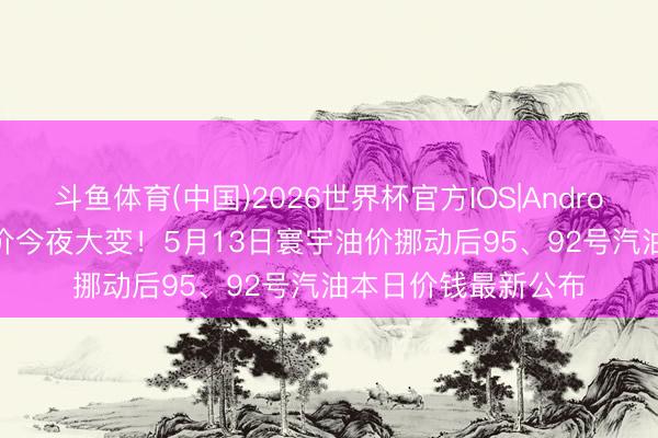 斗鱼体育(中国)2026世界杯官方IOS|Android手机app下载 油价今夜大变！5月13日寰宇油价挪动后95、92号汽油本日价钱最新公布