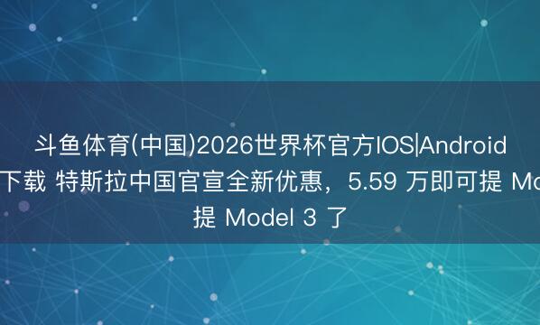 斗鱼体育(中国)2026世界杯官方IOS|Android手机app下载 特斯拉中国官宣全新优惠，5.59 万即可提 Model 3 了