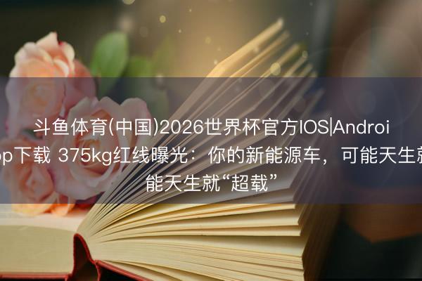 斗鱼体育(中国)2026世界杯官方IOS|Android手机app下载 375kg红线曝光：你的新能源车，可能天生就“超载”