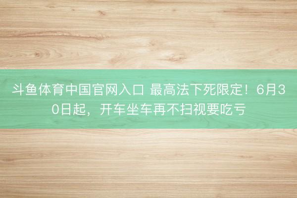 斗鱼体育中国官网入口 最高法下死限定！6月30日起，开车坐车再不扫视要吃亏