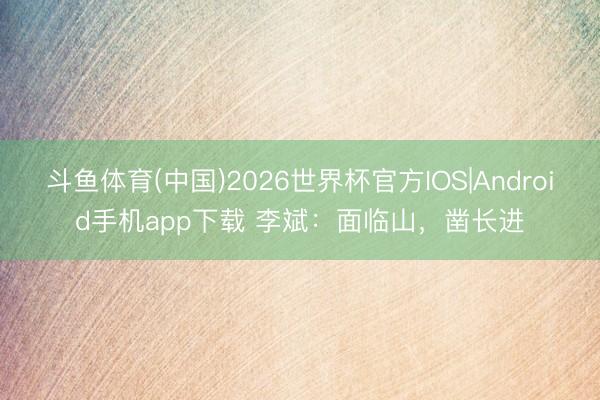 斗鱼体育(中国)2026世界杯官方IOS|Android手机app下载 李斌：面临山，凿长进