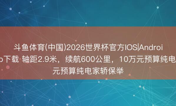 斗鱼体育(中国)2026世界杯官方IOS|Android手机app下载 轴距2.9米，续航600公里，10万元预算纯电家轿保举