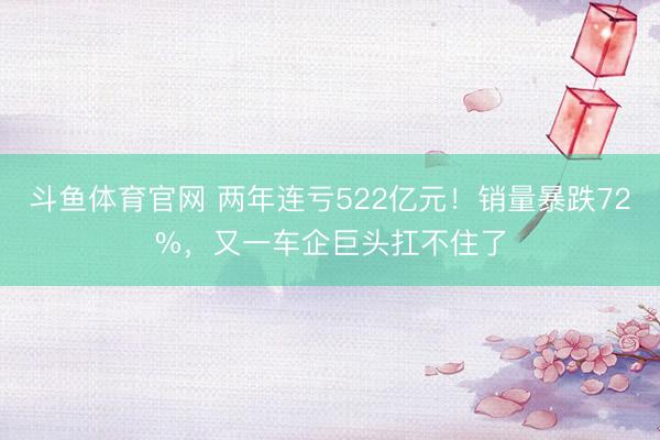 斗鱼体育官网 两年连亏522亿元！销量暴跌72%，又一车企巨头扛不住了