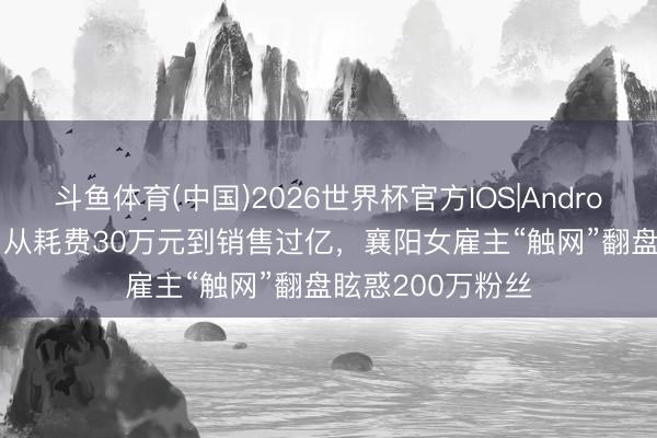 斗鱼体育(中国)2026世界杯官方IOS|Android手机app下载 从耗费30万元到销售过亿，襄阳女雇主“触网”翻盘眩惑200万粉丝