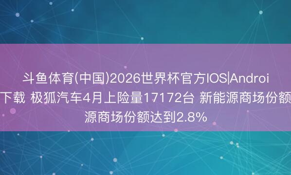 斗鱼体育(中国)2026世界杯官方IOS|Android手机app下载 极狐汽车4月上险量17172台 新能源商场份额达到2.8%