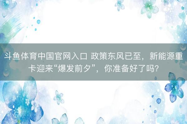 斗鱼体育中国官网入口 政策东风已至，新能源重卡迎来“爆发前夕”，你准备好了吗？