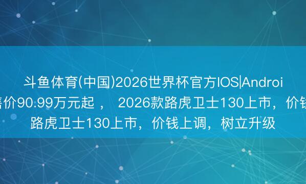 斗鱼体育(中国)2026世界杯官方IOS|Android手机app下载 售价90.99万元起 ， 2026款路虎卫士130上市，价钱上调，树立升级