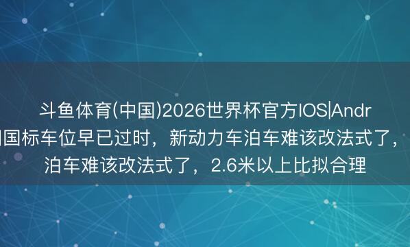 斗鱼体育(中国)2026世界杯官方IOS|Android手机app下载 旧国标车位早已过时，新动力车泊车难该改法式了，2.6米以上比拟合理