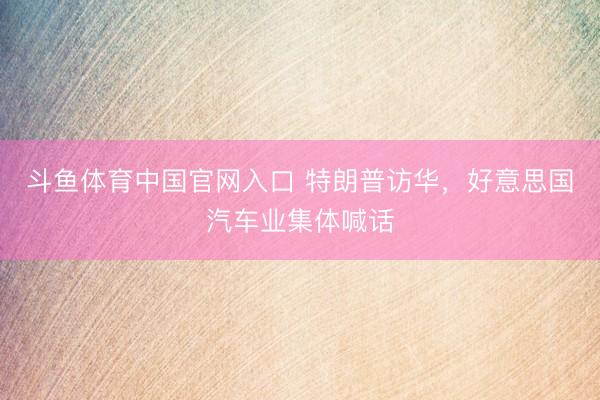 斗鱼体育中国官网入口 特朗普访华，好意思国汽车业集体喊话