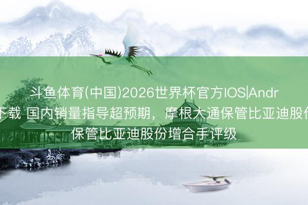 斗鱼体育(中国)2026世界杯官方IOS|Android手机app下载 国内销量指导超预期，摩根大通保管比亚迪股份增合手评级