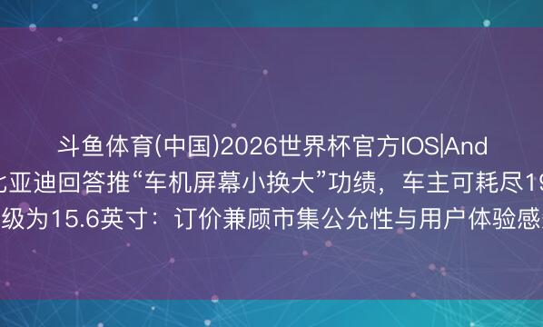 斗鱼体育(中国)2026世界杯官方IOS|Android手机app下载 比亚迪回答推“车机屏幕小换大”功绩，车主可耗尽1999元升级为15.6英寸：订价兼顾市集公允性与用户体验感知，暂无芯片等其他硬件升级指标