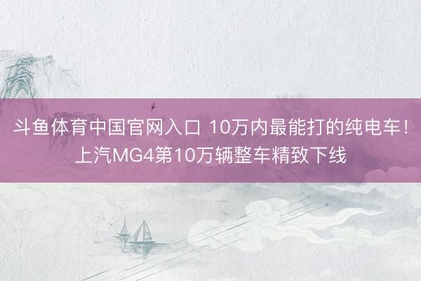 斗鱼体育中国官网入口 10万内最能打的纯电车！上汽MG4第10万辆整车精致下线