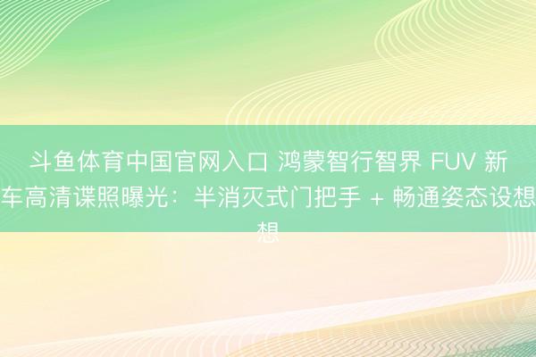 斗鱼体育中国官网入口 鸿蒙智行智界 FUV 新车高清谍照曝光：半消灭式门把手 + 畅通姿态设想