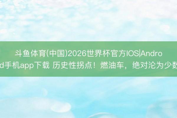 斗鱼体育(中国)2026世界杯官方IOS|Android手机app下载 历史性拐点！燃油车，绝对沦为少数