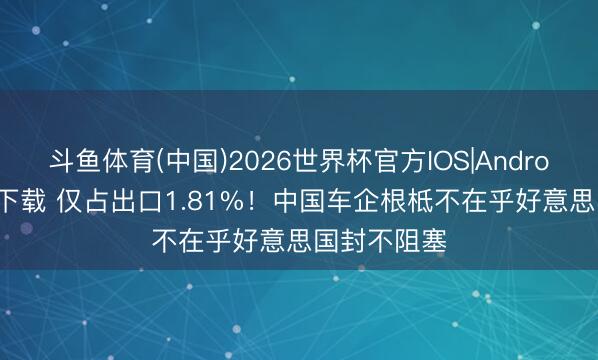 斗鱼体育(中国)2026世界杯官方IOS|Android手机app下载 仅占出口1.81%！中国车企根柢不在乎好意思国封不阻塞