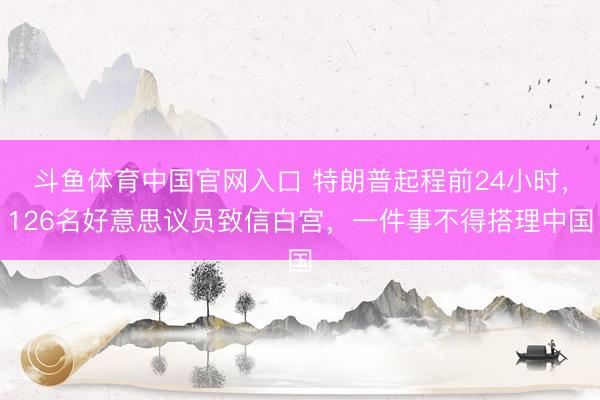 斗鱼体育中国官网入口 特朗普起程前24小时，126名好意思议员致信白宫，一件事不得搭理中国