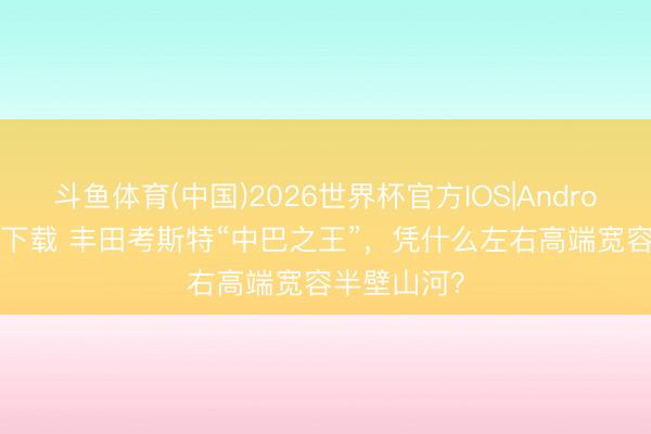斗鱼体育(中国)2026世界杯官方IOS|Android手机app下载 丰田考斯特“中巴之王”，凭什么左右高端宽容半壁山河？