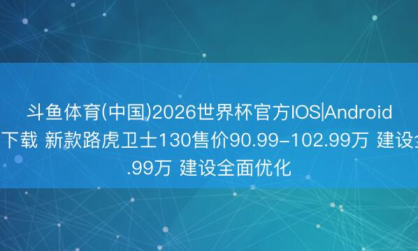 斗鱼体育(中国)2026世界杯官方IOS|Android手机app下载 新款路虎卫士130售价90.99-102.99万 建设全面优化