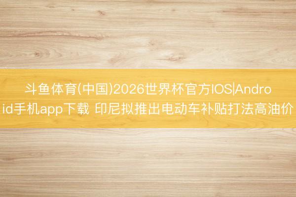斗鱼体育(中国)2026世界杯官方IOS|Android手机app下载 印尼拟推出电动车补贴打法高油价