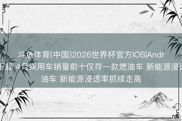 斗鱼体育(中国)2026世界杯官方IOS|Android手机app下载 4月乘用车销量前十仅存一款燃油车 新能源浸透率抓续走高