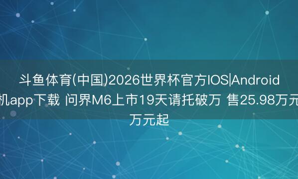 斗鱼体育(中国)2026世界杯官方IOS|Android手机app下载 问界M6上市19天请托破万 售25.98万元起