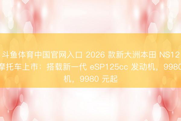 斗鱼体育中国官网入口 2026 款新大洲本田 NS125LA 摩托车上市：搭载新一代 eSP125cc 发动机，9980 元起