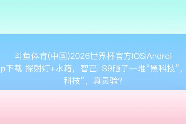 斗鱼体育(中国)2026世界杯官方IOS|Android手机app下载 探射灯+水箱，智己LS9砸了一堆“黑科技”，真灵验？