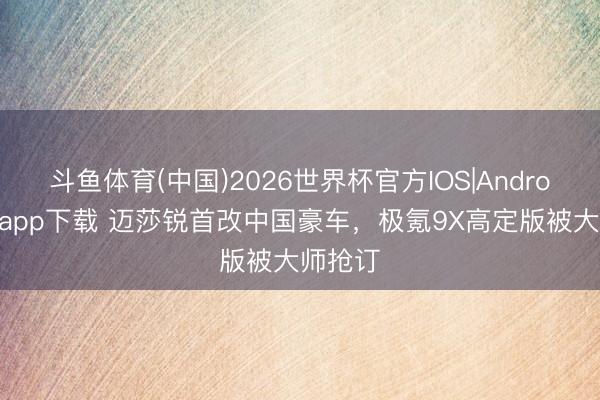 斗鱼体育(中国)2026世界杯官方IOS|Android手机app下载 迈莎锐首改中国豪车，极氪9X高定版被大师抢订
