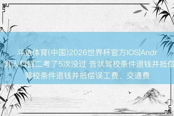 斗鱼体育(中国)2026世界杯官方IOS|Android手机app下载 男人科目二考了5次没过 告状驾校条件退钱并抵偿误工费、交通费